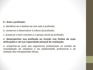 II - Ante à profissão: 
a. identificar-se e dedicar-se com zelo à profissão; 
b. conservar e desenvolver a cultura da profissão; 
c. preservar o bom conceito e o apreço social da profissão; 
d. desempenhar sua profissão ou função nos limites de suas 
atribuições e de sua capacidade pessoal de realização; 
e. empenhar-se junto aos organismos profissionais no sentido da 
consolidação da cidadania e da solidariedade profissional e da 
coibição das transgressões éticas; 
 