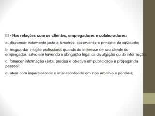 III - Nas relações com os clientes, empregadores e colaboradores: 
a. dispensar tratamento justo a terceiros, observando o princípio da eqüidade; 
b. resguardar o sigilo profissional quando do interesse de seu cliente ou 
empregador, salvo em havendo a obrigação legal da divulgação ou da informação; 
c. fornecer informação certa, precisa e objetiva em publicidade e propaganda 
pessoal; 
d. atuar com imparcialidade e impessoalidade em atos arbitrais e periciais; 
 