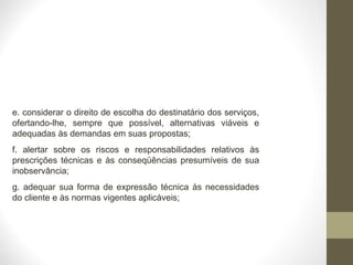 e. considerar o direito de escolha do destinatário dos serviços, 
ofertando-lhe, sempre que possível, alternativas viáveis e 
adequadas às demandas em suas propostas; 
f. alertar sobre os riscos e responsabilidades relativos às 
prescrições técnicas e às conseqüências presumíveis de sua 
inobservância; 
g. adequar sua forma de expressão técnica às necessidades 
do cliente e às normas vigentes aplicáveis; 
 