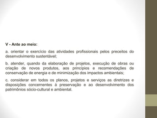 V - Ante ao meio: 
a. orientar o exercício das atividades profissionais pelos preceitos do 
desenvolvimento sustentável; 
b. atender, quando da elaboração de projetos, execução de obras ou 
criação de novos produtos, aos princípios e recomendações de 
conservação de energia e de minimização dos impactos ambientais; 
c. considerar em todos os planos, projetos e serviços as diretrizes e 
disposições concernentes à preservação e ao desenvolvimento dos 
patrimônios sócio-cultural e ambiental. 
 