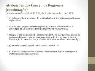 Atribuições dos Conselhos Regionais 
(continuação) 
pelo decreto Federal nº 23.569, de 11 de dezembro de 1933 
• d) publicar relatórios anuais de seus trabalhos e a relação dos profissionais 
registrados; 
• e) elaborar a proposta de seu regimento interno, submetendo-a à 
aprovação do Conselho Federal de Engenharia e Arquitetura; 
• f) representar ao Conselho Federal de Engenharia e Arquitetura acerca de 
novas medidas necessárias para a regularização dos serviços e para a 
fiscalização do exercício das profissões indicadas na alínea c deste Artigo; 
• g) expedir a carteira profissional prevista no Art. 14; 
• h) admitir a colaboração das sociedades de classe nos casos relativos à 
matéria das alíneas anteriores. 
 