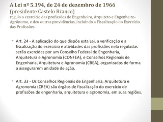 A Lei nº 5.194, de 24 de dezembro de 1966 
(presidente Castelo Branco) 
regula o exercício das profissões de Engenheiro, Arquiteto e Engenheiro- 
Agrônomo, e deu outras providências, incluindo a Fiscalização do Exercício 
das Profissões 
• Art. 24 - A aplicação do que dispõe esta Lei, a verificação e a 
fiscalização do exercício e atividades das profissões nela reguladas 
serão exercidas por um Conselho Federal de Engenharia, 
Arquitetura e Agronomia (CONFEA), e Conselhos Regionais de 
Engenharia, Arquitetura e Agronomia (CREA), organizados de forma 
a assegurarem unidade de ação. 
• Art. 33 - Os Conselhos Regionais de Engenharia, Arquitetura e 
Agronomia (CREA) são órgãos de fiscalização do exercício de 
profissões de engenharia, arquitetura e agronomia, em suas regiões. 
 