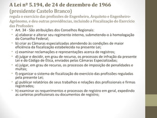 A Lei nº 5.194, de 24 de dezembro de 1966 
(presidente Castelo Branco) 
regula o exercício das profissões de Engenheiro, Arquiteto e Engenheiro- 
Agrônomo, e deu outras providências, incluindo a Fiscalização do Exercício 
das Profissões 
• Art. 34 - São atribuições dos Conselhos Regionais: 
• a) elaborar e alterar seu regimento interno, submetendo-o à homologação 
do Conselho Federal; 
• b) criar as Câmaras especializadas atendendo às condições de maior 
eficiência da fiscalização estabelecida na presente Lei; 
• c) examinar reclamações e representações acerca de registros; 
• d) julgar e decidir, em grau de recurso, os processos de infração da presente 
Lei e do Código de Ética, enviados pelas Câmaras Especializadas; 
• e) julgar, em grau de recurso, os processos de imposição de penalidades e 
multas; 
• f) organizar o sistema de fiscalização do exercício das profissões reguladas 
pela presente Lei; 
• g) publicar relatórios de seus trabalhos e relações dos profissionais e firmas 
registrados; 
• h) examinar os requerimentos e processos de registro em geral, expedindo 
as carteiras profissionais ou documentos de registro; 
 