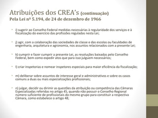 Atribuições dos CREA’s (continuação) 
Pela Lei nº 5.194, de 24 de dezembro de 1966 
• i) sugerir ao Conselho Federal medidas necessárias à regularidade dos serviços e à 
fiscalização do exercício das profissões reguladas nesta Lei; 
• j) agir, com a colaboração das sociedades de classe e das escolas ou faculdades de 
engenharia, arquitetura e agronomia, nos assuntos relacionados com a presente Lei; 
• k) cumprir e fazer cumprir a presente Lei, as resoluções baixadas pelo Conselho 
Federal, bem como expedir atos que para isso julguem necessários; 
• l) criar inspetorias e nomear inspetores especiais para maior eficiência da fiscalização; 
• m) deliberar sobre assuntos de interesse geral e administrativos e sobre os casos 
comuns a duas ou mais especializações profissionais; 
• n) julgar, decidir ou dirimir as questões da atribuição ou competência das Câmaras 
Especializadas referidas no artigo 45, quando não possuir o Conselho Regional 
número suficiente de profissionais do mesmo grupo para constituir a respectiva 
Câmara, como estabelece o artigo 48; 
 