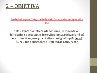 2 – OBJETIVA 
• Estabelecida pelo Código de Defesa do Consumidor - Artigos 12º e 
14º. 
• Resultante das relações de consumo, envolvendo o 
fornecedor de produtos e de serviços (pessoa física e jurídica) 
e o consumidor, assegura direitos consagrados pela Lei nº 
8.078 , que dispõe sobre a Proteção ao Consumidor. 
 