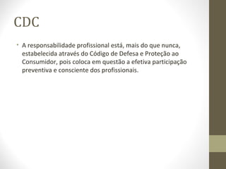 CDC 
• A responsabilidade profissional está, mais do que nunca, 
estabelecida através do Código de Defesa e Proteção ao 
Consumidor, pois coloca em questão a efetiva participação 
preventiva e consciente dos profissionais. 
 