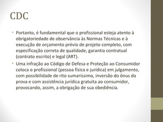 CDC 
• Portanto, é fundamental que o profissional esteja atento à 
obrigatoriedade de observância às Normas Técnicas e à 
execução de orçamento prévio de projeto completo, com 
especificação correta de qualidade, garantia contratual 
(contrato escrito) e legal (ART). 
• Uma infração ao Código de Defesa e Proteção ao Consumidor 
coloca o profissional (pessoa física e jurídica) em julgamento, 
com possibilidade de rito sumaríssimo, inversão do ônus da 
prova e com assistência jurídica gratuita ao consumidor, 
provocando, assim, a obrigação de sua obediência. 
 