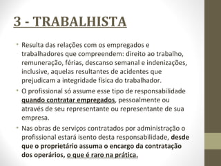 3 - TRABALHISTA 
• Resulta das relações com os empregados e 
trabalhadores que compreendem: direito ao trabalho, 
remuneração, férias, descanso semanal e indenizações, 
inclusive, aquelas resultantes de acidentes que 
prejudicam a integridade física do trabalhador. 
• O profissional só assume esse tipo de responsabilidade 
quando contratar empregados, pessoalmente ou 
através de seu representante ou representante de sua 
empresa. 
• Nas obras de serviços contratados por administração o 
profissional estará isento desta responsabilidade, desde 
que o proprietário assuma o encargo da contratação 
dos operários, o que é raro na prática. 
 