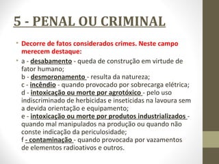 5 - PENAL OU CRIMINAL 
• Decorre de fatos considerados crimes. Neste campo 
merecem destaque: 
• a - desabamento - queda de construção em virtude de 
fator humano; 
b - desmoronamento - resulta da natureza; 
c - incêndio - quando provocado por sobrecarga elétrica; 
d - intoxicação ou morte por agrotóxico - pelo uso 
indiscriminado de herbicidas e inseticidas na lavoura sem 
a devida orientação e equipamento; 
e - intoxicação ou morte por produtos industrializados - 
quando mal manipulados na produção ou quando não 
conste indicação da periculosidade; 
f - contaminação - quando provocada por vazamentos 
de elementos radioativos e outros. 
 