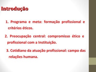 IInnttrroodduuççããoo 
1. Programa e meta: formação profissional e 
critérios éticos. 
2. Preocupação central: compromisso ético e 
profissional com a Instituição. 
3. Cotidiano da atuação profissional: campo das 
relações humana. 
 