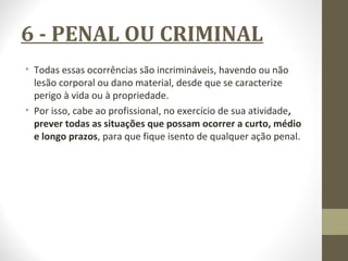 6 - PENAL OU CRIMINAL 
• Todas essas ocorrências são incrimináveis, havendo ou não 
lesão corporal ou dano material, desde que se caracterize 
perigo à vida ou à propriedade. 
• Por isso, cabe ao profissional, no exercício de sua atividade, 
prever todas as situações que possam ocorrer a curto, médio 
e longo prazos, para que fique isento de qualquer ação penal. 
 