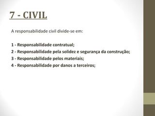 7 - CIVIL 
A responsabilidade civil divide-se em: 
1 - Responsabilidade contratual; 
2 - Responsabilidade pela solidez e segurança da construção; 
3 - Responsabilidade pelos materiais; 
4 - Responsabilidade por danos a terceiros; 
 