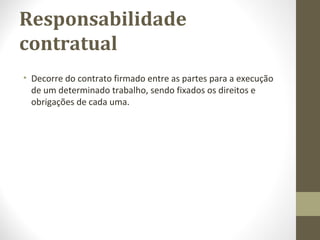 Responsabilidade 
contratual 
• Decorre do contrato firmado entre as partes para a execução 
de um determinado trabalho, sendo fixados os direitos e 
obrigações de cada uma. 
 