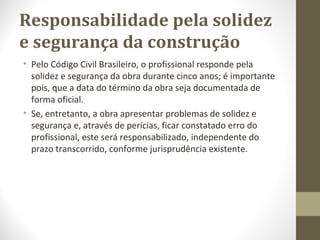Responsabilidade pela solidez 
e segurança da construção 
• Pelo Código Civil Brasileiro, o profissional responde pela 
solidez e segurança da obra durante cinco anos; é importante 
pois, que a data do término da obra seja documentada de 
forma oficial. 
• Se, entretanto, a obra apresentar problemas de solidez e 
segurança e, através de perícias, ficar constatado erro do 
profissional, este será responsabilizado, independente do 
prazo transcorrido, conforme jurisprudência existente. 
 