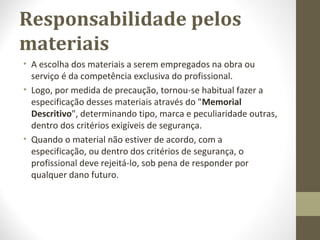 Responsabilidade pelos 
materiais 
• A escolha dos materiais a serem empregados na obra ou 
serviço é da competência exclusiva do profissional. 
• Logo, por medida de precaução, tornou-se habitual fazer a 
especificação desses materiais através do "Memorial 
Descritivo", determinando tipo, marca e peculiaridade outras, 
dentro dos critérios exigíveis de segurança. 
• Quando o material não estiver de acordo, com a 
especificação, ou dentro dos critérios de segurança, o 
profissional deve rejeitá-lo, sob pena de responder por 
qualquer dano futuro. 
 