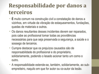 Responsabilidade por danos a 
terceiros 
• É muito comum na construção civil a constatação de danos a 
vizinhos, em virtude da vibração de estaqueamentos, fundações, 
quedas de materiais e outros. 
• Os danos resultantes desses incidentes devem ser reparados, 
pois cabe ao profissional tomar todas as providências 
necessárias para que seja preservada a segurança, a saúde e o 
sossego de terceiros. 
• Cumpre destacar que os prejuízos causados são de 
responsabilidade do profissional e do proprietário, 
solidariamente, podendo o lesado acionar tanto um como o 
outro. 
• A responsabilidade estende-se, também, solidariamente, ao sub-empreiteiro, 
naquilo em que for autor ou co-autor da lesão. 
 