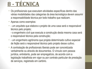 8 - TÉCNICA 
• Os profissionais que executam atividades específicas dentro das 
várias modalidades das categorias da área tecnológica devem assumir 
a responsabilidade técnica por todo trabalho que realizam. 
• Apenas como exemplos: 
• - um arquiteto que elabora o projeto de uma casa será o responsável 
técnico pelo projeto; 
- o engenheiro civil que executa a construção desta mesma casa será 
o responsável técnico pela construção; 
• - um engenheiro agrônomo que projeta determinado cultivo especial 
de feijão será o responsável técnico pelo projeto desse cultivo. 
• A contratação de profissionais liberais pode ser concretizada 
verbalmente ou através de documentos. O vínculo com pessoa 
jurídica, entretanto, pode ser empregatício, de acordo com a 
legislação trabalhista em vigor ou por contrato particular de prestação 
de serviços, registrado em cartório. 
 