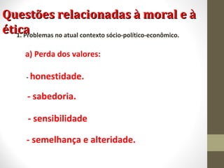 QQuueessttõõeess rreellaacciioonnaaddaass àà mmoorraall ee àà 
ééttiiccaa 1. Problemas no atual contexto sócio-político-econômico. 
a) Perda dos valores: 
- honestidade. 
- sabedoria. 
- sensibilidade 
- semelhança e alteridade. 
 