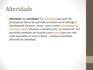 Alteridade 
• Alteridade (ou outridade) é a concepção que parte do 
pressuposto básico de que todo o homem social interage e 
interdepende do outro. Assim, como muitos antropólogos e 
cientistas sociais afirmam, a existência do "eu-individual" só é 
permitida mediante um contato com o outro (que em uma 
visão expandida se torna o Outro - a própria sociedade 
diferente do indivíduo). 
 