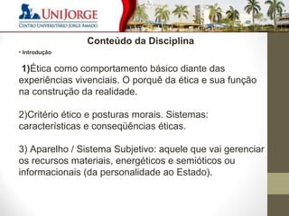 5 
Conteúdo da Disciplina 
• Introdução 
1)Ética como comportamento básico diante das 
experiências vivenciais. O porquê da ética e sua função 
na construção da realidade. 
2)Critério ético e posturas morais. Sistemas: 
características e conseqüências éticas. 
3) Aparelho / Sistema Subjetivo: aquele que vai gerenciar 
os recursos materiais, energéticos e semióticos ou 
informacionais (da personalidade ao Estado). 
 