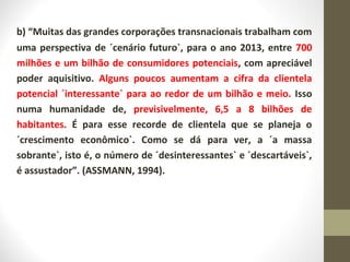 b) “Muitas das grandes corporações transnacionais trabalham com 
uma perspectiva de ´cenário futuro`, para o ano 2013, entre 700 
milhões e um bilhão de consumidores potenciais, com apreciável 
poder aquisitivo. Alguns poucos aumentam a cifra da clientela 
potencial ´interessante` para ao redor de um bilhão e meio. Isso 
numa humanidade de, previsivelmente, 6,5 a 8 bilhões de 
habitantes. É para esse recorde de clientela que se planeja o 
´crescimento econômico`. Como se dá para ver, a ´a massa 
sobrante`, isto é, o número de ´desinteressantes` e ´descartáveis`, 
é assustador”. (ASSMANN, 1994). 
 