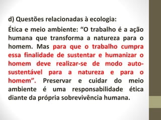 d) Questões relacionadas à ecologia: 
Ética e meio ambiente: “O trabalho é a ação 
humana que transforma a natureza para o 
homem. Mas para que o trabalho cumpra 
essa finalidade de sustentar e humanizar o 
homem deve realizar-se de modo auto-sustentável 
para a natureza e para o 
homem”. Preservar e cuidar do meio 
ambiente é uma responsabilidade ética 
diante da própria sobrevivência humana. 
 