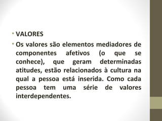 • VALORES 
• Os valores são elementos mediadores de 
componentes afetivos (o que se 
conhece), que geram determinadas 
atitudes, estão relacionados à cultura na 
qual a pessoa está inserida. Como cada 
pessoa tem uma série de valores 
interdependentes. 
 