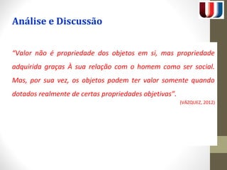 Análise e Discussão 
“Valor não é propriedade dos objetos em si, mas propriedade 
adquirida graças À sua relação com o homem como ser social. 
Mas, por sua vez, os objetos podem ter valor somente quando 
dotados realmente de certas propriedades objetivas”. 
(VÁZQUEZ, 2012) 
 