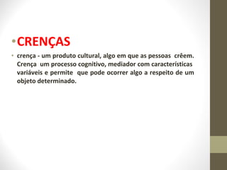 •CRENÇAS 
• crença - um produto cultural, algo em que as pessoas crêem. 
Crença um processo cognitivo, mediador com características 
variáveis e permite que pode ocorrer algo a respeito de um 
objeto determinado. 
 