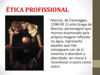 ÉTICA PROFISSIONAL 
• Narciso, de Caravaggio, 
1598-99. O mito Grego de 
Narciso, personagem que 
morreu enamorado pela 
própria imagem refletida 
na água, representa 
aqueles que não 
conseguem sair de si 
mesmos e descobrir a 
alteridade: ser moral é 
reconhecer o outro como 
outro. 
 