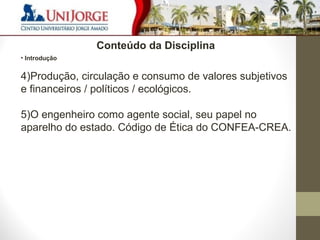 6 
Conteúdo da Disciplina 
• Introdução 
4)Produção, circulação e consumo de valores subjetivos 
e financeiros / políticos / ecológicos. 
5)O engenheiro como agente social, seu papel no 
aparelho do estado. Código de Ética do CONFEA-CREA. 
 