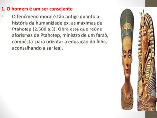 1. O homem é um ser consciente 
• O fenômeno moral é tão antigo quanto a 
história da humanidade ex. as máximas de 
Ptahotep (2.500 a.C). Obra essa que reúne 
aforismas de Ptahotep, ministro de um faraó, 
compôsta para orientar a educação do filho, 
aconselhando a ser leal, 
 
