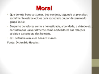 MMoorraall 
• Que denota bons costumes, boa conduta, segundo os preceitos 
socialmente estabelecidos pela sociedade ou por determinado 
grupo social. 
• Conjunto de valores como a honestidade, a bondade, a virtude etc., 
considerados universalmente como norteadores das relações 
sociais e da conduta dos homens. 
• Ex.: defendia a m. e os bons costumes. 
Fonte: Dicionário Houaiss 
 