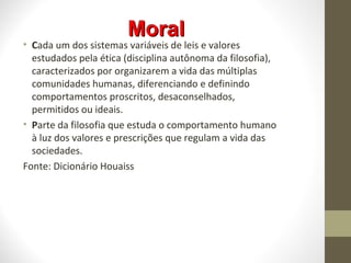 MMoorraall 
• Cada um dos sistemas variáveis de leis e valores 
estudados pela ética (disciplina autônoma da filosofia), 
caracterizados por organizarem a vida das múltiplas 
comunidades humanas, diferenciando e definindo 
comportamentos proscritos, desaconselhados, 
permitidos ou ideais. 
• Parte da filosofia que estuda o comportamento humano 
à luz dos valores e prescrições que regulam a vida das 
sociedades. 
Fonte: Dicionário Houaiss 
 