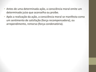 • Antes de uma determinada ação, a consciência moral emite um 
determinado juízo que aconselha ou proíbe. 
• Após a realização da ação, a consciência moral se manifesta como 
um sentimento de satisfação (força recompensadora), ou 
arrependimento, remorso (força condenatória). 
 