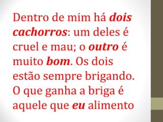 Dentro de mim há dois 
cachorros: um deles é 
cruel e mau; o outro é 
muito bom. Os dois 
estão sempre brigando. 
O que ganha a briga é 
aquele que eu alimento 
 