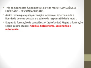 • Três componentes fundamentais da vida moral> CONSCIÊNCIA – 
LIBERDADE – RESPONSABILIDADE. 
• Assim temos que qualquer coação interna ou externa anula a 
liberdade de uma pessoa, e a exime da responsabilidade moral. 
• Etapas da formação da consciência> (aprofundar) Piaget, a formação 
segue quatro etapas: Anomia, heterônoma, socionomia e 
autonomia. 
 