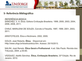 7 
3 – Cronograma de visitas 
5- Referência Bibliográfica 
REFERÊNCIA BÁSICA: 
SANCHEZ, V. A. Ética. Editora Civilização Brasileira. 1999, 2000, 2003, 2004, 
2006, 2008, 2011. 
CHAUÍ, MARILENA DE SOUZA. Convite à Filosofia. 1997, 1999, 2001, 2003, 
2011. 
ARISTOTELES. Ética a Nicômano. 2002, 2009. 
GOLDI, José Roberto. Ética. Disponível em: 
Http://www.ufrgs.br/bioetica/etica.htm. Acesso: 25/10/2013. 
NALINI, José Renato. Ética Geral e Profissional. 4.ed. São Paulo: Revista dos 
Tribunais, 2004. p.55-60. 
VÁZQUEZ, Adolfo Sánchez. Ética, Civilização Brasileira. 33ª Edição. Rio de 
Janeiro. 2012. 
 