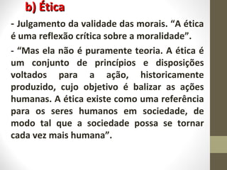 bb)) ÉÉttiiccaa 
- Julgamento da validade das morais. “A ética 
é uma reflexão crítica sobre a moralidade”. 
- “Mas ela não é puramente teoria. A ética é 
um conjunto de princípios e disposições 
voltados para a ação, historicamente 
produzido, cujo objetivo é balizar as ações 
humanas. A ética existe como uma referência 
para os seres humanos em sociedade, de 
modo tal que a sociedade possa se tornar 
cada vez mais humana”. 
 