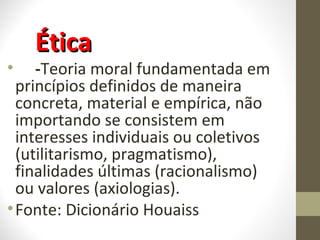 ÉÉttiiccaa 
• -Teoria moral fundamentada em 
princípios definidos de maneira 
concreta, material e empírica, não 
importando se consistem em 
interesses individuais ou coletivos 
(utilitarismo, pragmatismo), 
finalidades últimas (racionalismo) 
ou valores (axiologias). 
•Fonte: Dicionário Houaiss 
 