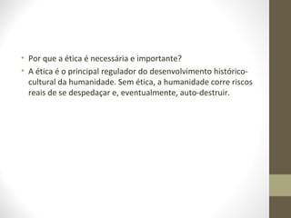 • Por que a ética é necessária e importante? 
• A ética é o principal regulador do desenvolvimento histórico-cultural 
da humanidade. Sem ética, a humanidade corre riscos 
reais de se despedaçar e, eventualmente, auto-destruir. 
 