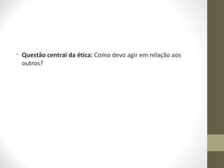 • Questão central da ética: Como devo agir em relação aos 
outros? 
 
