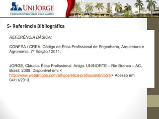 8 
3 – Cronograma de visitas 
5- Referência Bibliográfica 
REFERÊNCIA BÁSICA: 
CONFEA / CREA. Código de Ética Profissional de Engenharia, Arquitetura e 
Agronomia. 7º Edição / 2011. 
JORGE, Cláudia. Ética Profissional. Artigo. UNINORTE – Rio Branco – AC, 
Brasil, 2008. Disponível em: < 
http://www.webartigos.com/artigos/etica-profissional/9551/> Acesso em: 
04/11/2013. 
 