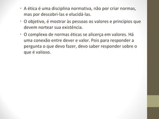 • A ética é uma disciplina normativa, não por criar normas, 
mas por descobri-las e elucidá-las. 
• O objetivo, é mostrar às pessoas os valores e princípios que 
devem nortear sua existência. 
• O complexo de normas éticas se alicerça em valores. Há 
uma conexão entre dever e valor. Pois para responder a 
pergunta o que devo fazer, devo saber responder sobre o 
que é valioso. 
 