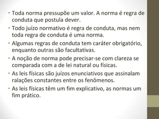• Toda norma pressupõe um valor. A norma é regra de 
conduta que postula dever. 
• Todo juízo normativo é regra de conduta, mas nem 
toda regra de conduta é uma norma. 
• Algumas regras de conduta tem caráter obrigatório, 
enquanto outras são facultativas. 
• A noção de norma pode precisar-se com clareza se 
comparada com a de lei natural ou físicas. 
• As leis físicas são juízos enunciativos que assinalam 
ralações constantes entre os fenômenos. 
• As leis físicas têm um fim explicativo, as normas um 
fim prático. 
 