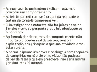 • As normas não pretendem explicar nada, mas 
provocar um comportamento. 
• As leis físicas referem-se à ordem da realidade e 
tratam de torná-la compreensível. 
• O investigador da natureza não faz juízos de valor. 
Simplesmente se pergunta a que leis obedecem os 
fenômenos. 
• Ao formulador de normas do comportamento não 
importa o proceder real da pessoa, senão a 
explicitação dos princípios a que sua atividade deve 
estar sujeita. 
• A norma exprime um dever e se dirige a seres capazes 
de cumpri-las ou não. Se o indivíduo não pudesse 
deixar de fazer o que ela prescreve, não seria norma 
genuína, mas lei natural. 
 