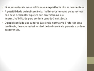 • Já as leis naturais, só se validam se a experiência não as desmentem. 
• A possibilidade de inobservância, indiferença humana pelas normas 
não deve desalentar aqueles que acreditam na sua 
imprescindibilidade para conferir sentido à existência. 
• O papel confiado aos cultores da ciência normativa é reforçar essa 
tendência, fazendo reduzir o nível de inobservância perante a ordem 
do dever ser. 
 