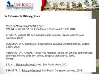 9 
5- Referência Bibliográfica 
REFERÊNCIA COMPLEMENTAR: 
NALINI, JOSE RENATO. Ética Geral e Profissional. 1999, 2012. 
CHALITA, Gabriel. Os dez mandamentos da ética. Rio de janeiro: Nova 
Fronteira, 2009. 
OLIVEIRA, M. A. Correntes Fundamentais da Ética Contemporânea, Editora 
Vozes. 2000. 
PENNINGTON, RANDY. A ética nos negócios: como um simples compromisso 
com você mesmo pode ser do seu sucesso profissional, 1995. 
Fontes: 
SÁ, A. L. Ética profissional. 4 ed. São Paulo: Atlas, 2001. 
BENNETT, C. Ética profissional. São Paulo: Cengage Learning, 2008. 
 