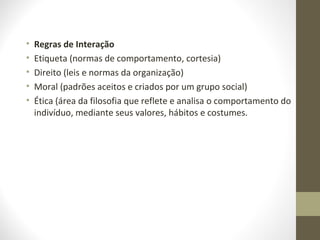 • Regras de Interação 
• Etiqueta (normas de comportamento, cortesia) 
• Direito (leis e normas da organização) 
• Moral (padrões aceitos e criados por um grupo social) 
• Ética (área da filosofia que reflete e analisa o comportamento do 
indivíduo, mediante seus valores, hábitos e costumes. 
 