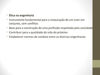 • Ética na engenharia 
• Instrumento fundamental para a instauração de um viver em 
conjunto, sem conflitos 
• Base para a construção de uma profissão respeitada pela sociedade 
• Contribuir para a qualidade de vida do próximo 
• Estabelecer normas de conduta entre as diversas engenharias 
 